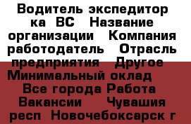 Водитель-экспедитор ка. ВС › Название организации ­ Компания-работодатель › Отрасль предприятия ­ Другое › Минимальный оклад ­ 1 - Все города Работа » Вакансии   . Чувашия респ.,Новочебоксарск г.